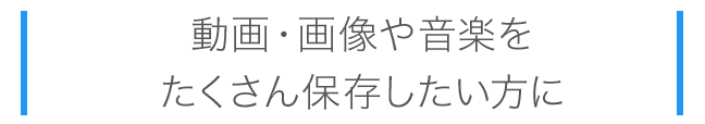 動画・画像や音楽をたくさん保存したい方に