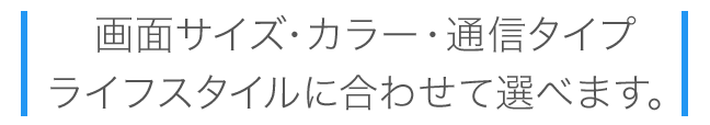 画面サイズ・カラー・通信タイプが選べます