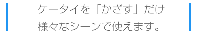 ケータイをかざすだけ、様々なシーンで使えます